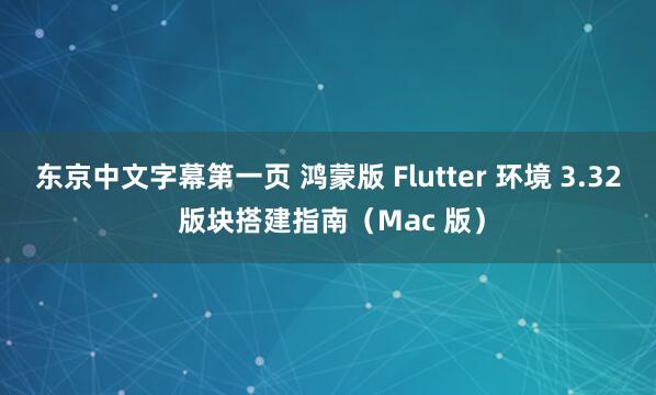 东京中文字幕第一页 鸿蒙版 Flutter 环境 3.32 版块搭建指南（Mac 版）