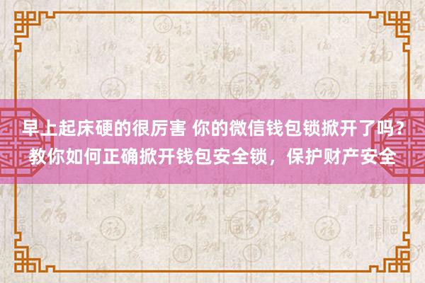 早上起床硬的很厉害 你的微信钱包锁掀开了吗？教你如何正确掀开钱包安全锁，保护财产安全
